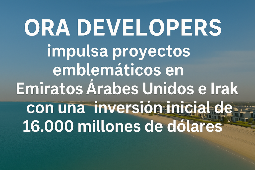 ORA Developers impulsa proyectos emblemáticos en Emiratos Árabes Unidos e Irak con una inversión inicial de 16.000 millones de dólares